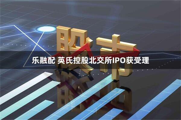 乐融配 英氏控股北交所IPO获受理