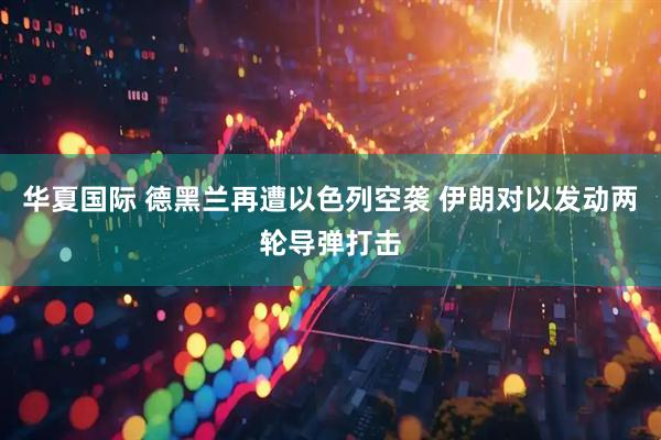 华夏国际 德黑兰再遭以色列空袭 伊朗对以发动两轮导弹打击
