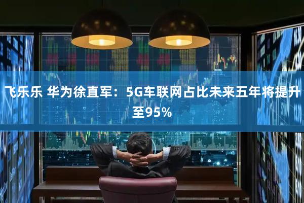 飞乐乐 华为徐直军：5G车联网占比未来五年将提升至95%