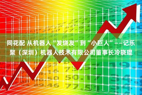 同花配 从机器人“发烧友”到“小巨人”——记乐聚（深圳）机器人技术有限公司董事长冷晓琨