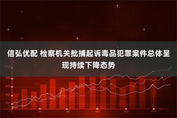 信弘优配 检察机关批捕起诉毒品犯罪案件总体呈现持续下降态势
