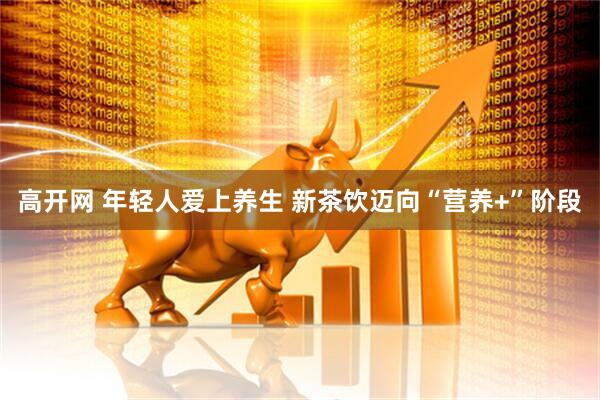 高开网 年轻人爱上养生 新茶饮迈向“营养+”阶段