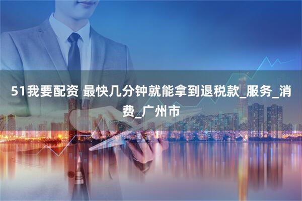 51我要配资 最快几分钟就能拿到退税款_服务_消费_广州市