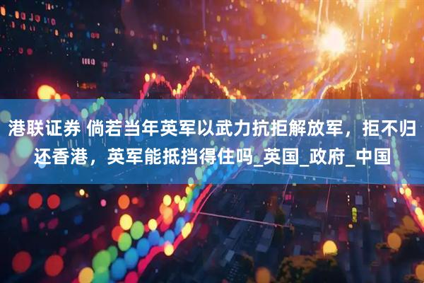 港联证券 倘若当年英军以武力抗拒解放军，拒不归还香港，英军能抵挡得住吗_英国_政府_中国