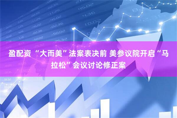 盈配资 “大而美”法案表决前 美参议院开启“马拉松”会议讨论修正案