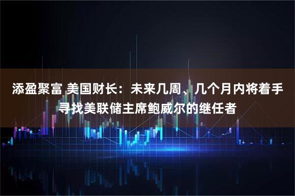添盈聚富 美国财长：未来几周、几个月内将着手寻找美联储主席鲍威尔的继任者