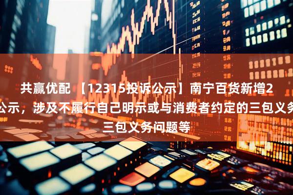 共赢优配 【12315投诉公示】南宁百货新增2件投诉公示，涉及不履行自己明示或与消费者约定的三包义务问题等