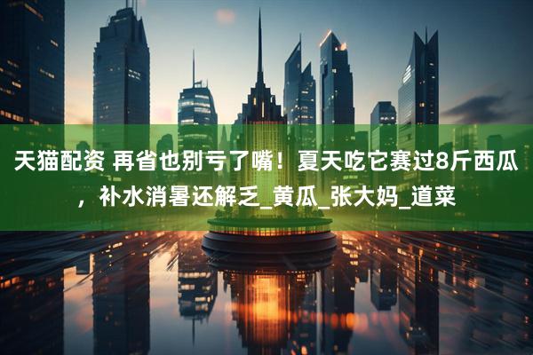 天猫配资 再省也别亏了嘴！夏天吃它赛过8斤西瓜，补水消暑还解乏_黄瓜_张大妈_道菜