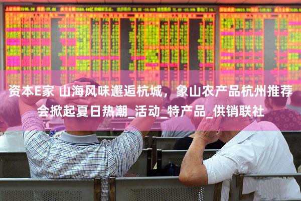 资本E家 山海风味邂逅杭城，象山农产品杭州推荐会掀起夏日热潮_活动_特产品_供销联社