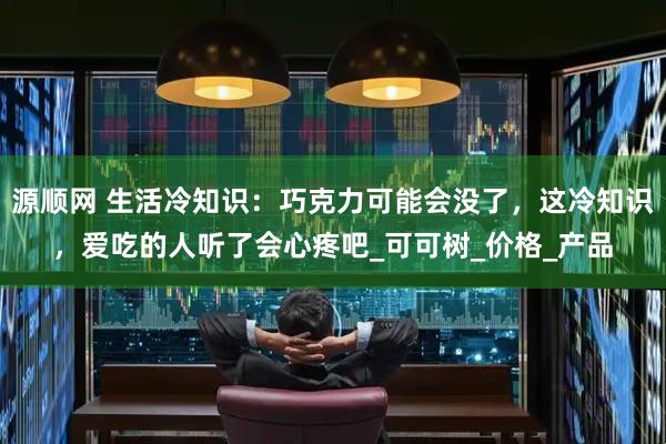 源顺网 生活冷知识：巧克力可能会没了，这冷知识，爱吃的人听了会心疼吧_可可树_价格_产品