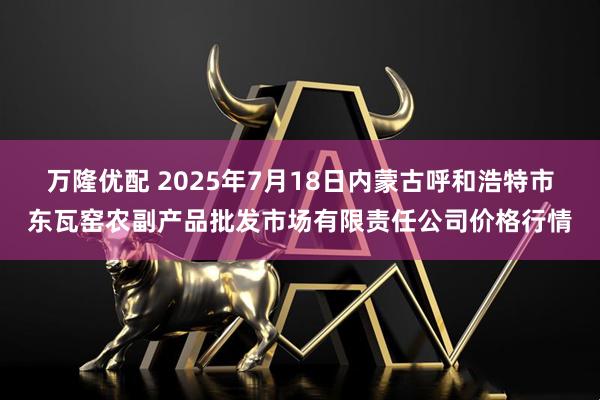 万隆优配 2025年7月18日内蒙古呼和浩特市东瓦窑农副产品批发市场有限责任公司价格行情