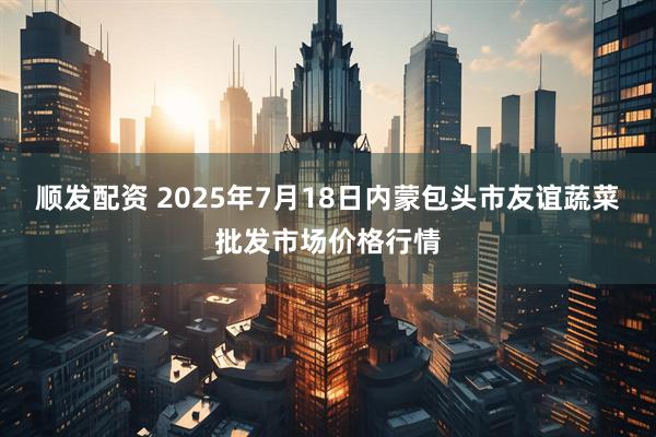顺发配资 2025年7月18日内蒙包头市友谊蔬菜批发市场价格行情