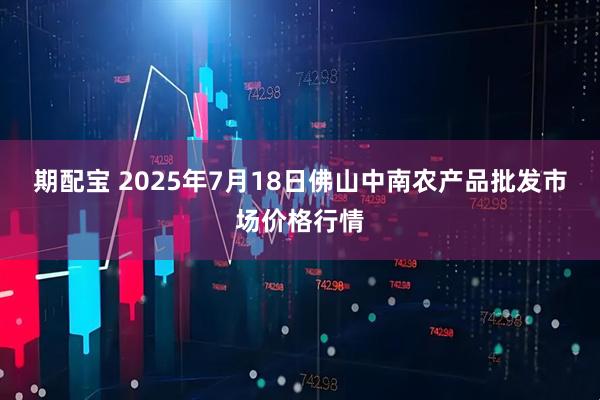 期配宝 2025年7月18日佛山中南农产品批发市场价格行情