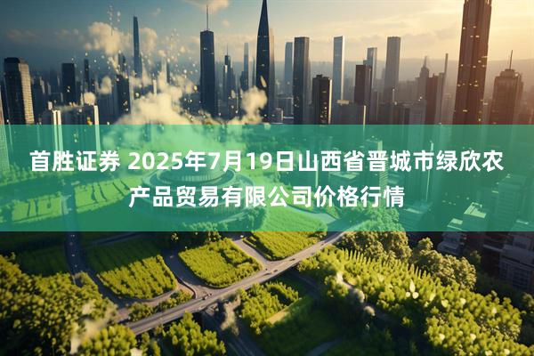首胜证券 2025年7月19日山西省晋城市绿欣农产品贸易有限公司价格行情