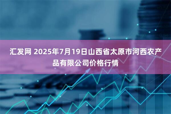 汇发网 2025年7月19日山西省太原市河西农产品有限公司价格行情