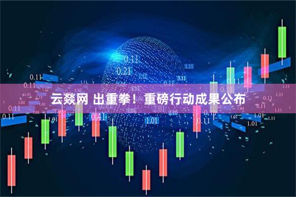 云燚网 出重拳！重磅行动成果公布
