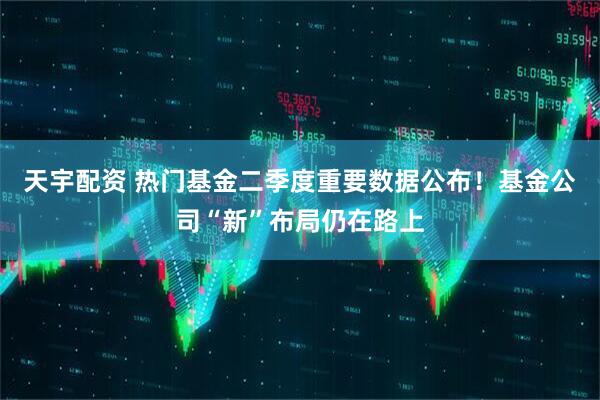天宇配资 热门基金二季度重要数据公布！基金公司“新”布局仍在路上