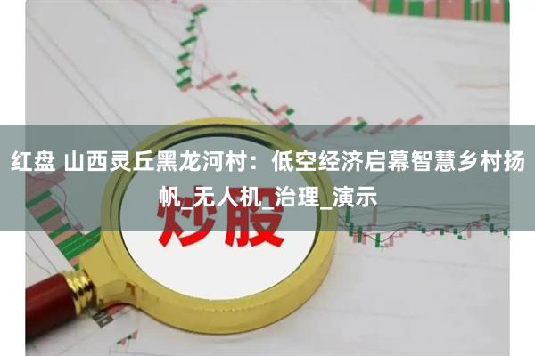 红盘 山西灵丘黑龙河村：低空经济启幕智慧乡村扬帆_无人机_治理_演示