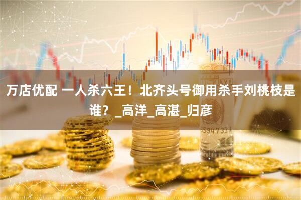 万店优配 一人杀六王！北齐头号御用杀手刘桃枝是谁？_高洋_高湛_归彦