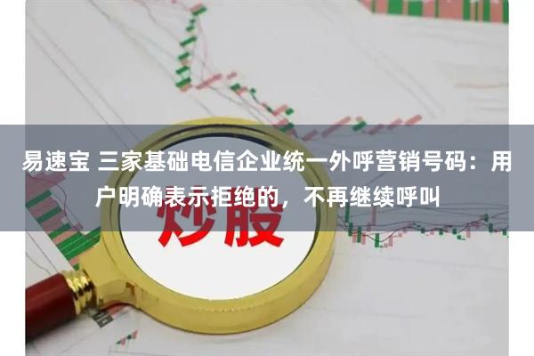易速宝 三家基础电信企业统一外呼营销号码：用户明确表示拒绝的，不再继续呼叫