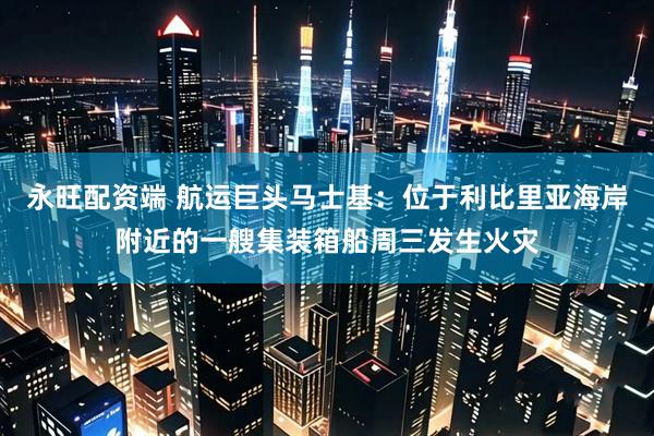 永旺配资端 航运巨头马士基：位于利比里亚海岸附近的一艘集装箱船周三发生火灾