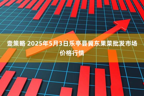 壹策略 2025年5月3日乐亭县冀东果菜批发市场价格行情
