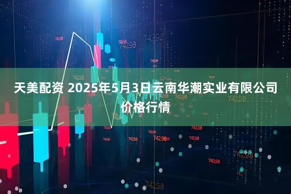 天美配资 2025年5月3日云南华潮实业有限公司价格行情