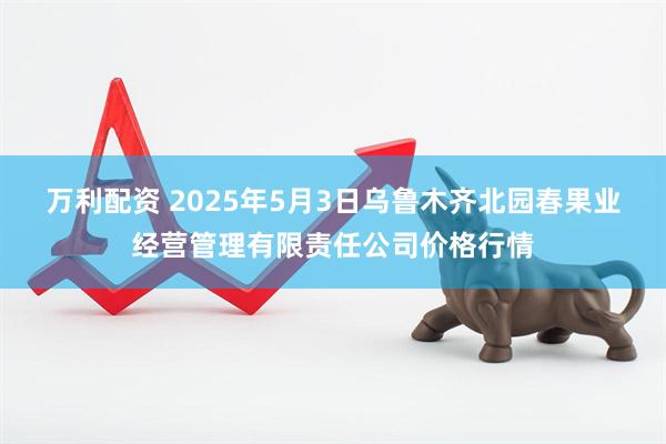 万利配资 2025年5月3日乌鲁木齐北园春果业经营管理有限责任公司价格行情