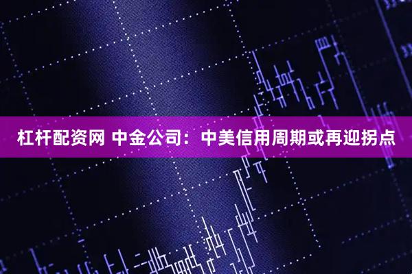 杠杆配资网 中金公司：中美信用周期或再迎拐点