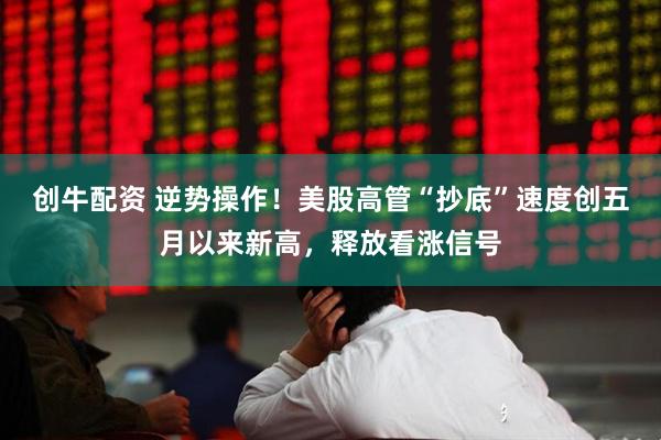 创牛配资 逆势操作！美股高管“抄底”速度创五月以来新高，释放看涨信号