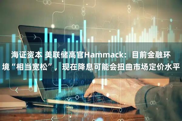 海证资本 美联储高官Hammack：目前金融环境“相当宽松”，现在降息可能会扭曲市场定价水平