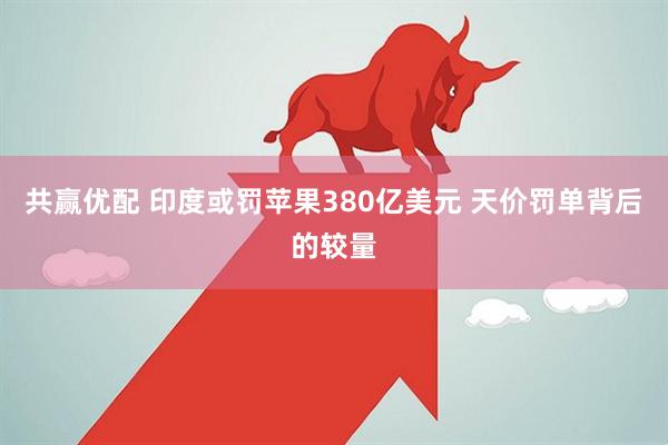 共赢优配 印度或罚苹果380亿美元 天价罚单背后的较量