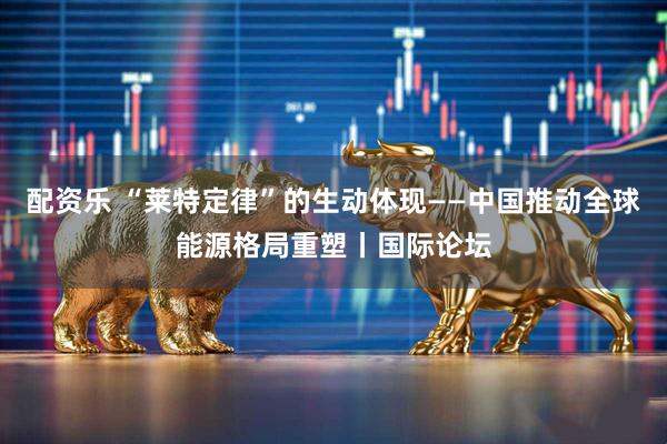 配资乐 “莱特定律”的生动体现——中国推动全球能源格局重塑丨国际论坛