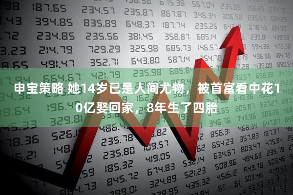 申宝策略 她14岁已是人间尤物，被首富看中花10亿娶回家，8年生了四胎